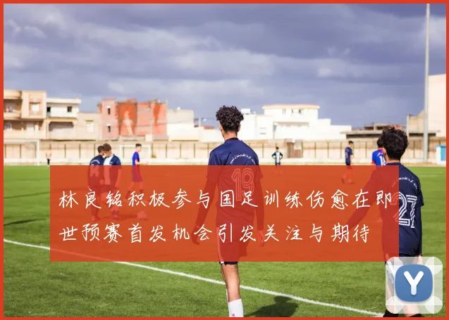 林良铭积极参与国足训练伤愈在即世预赛首发机会引发关注与期待