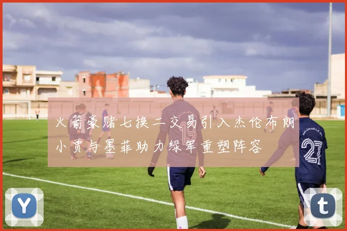 火箭豪赌七换二交易引入杰伦布朗小贾与墨菲助力绿军重塑阵容