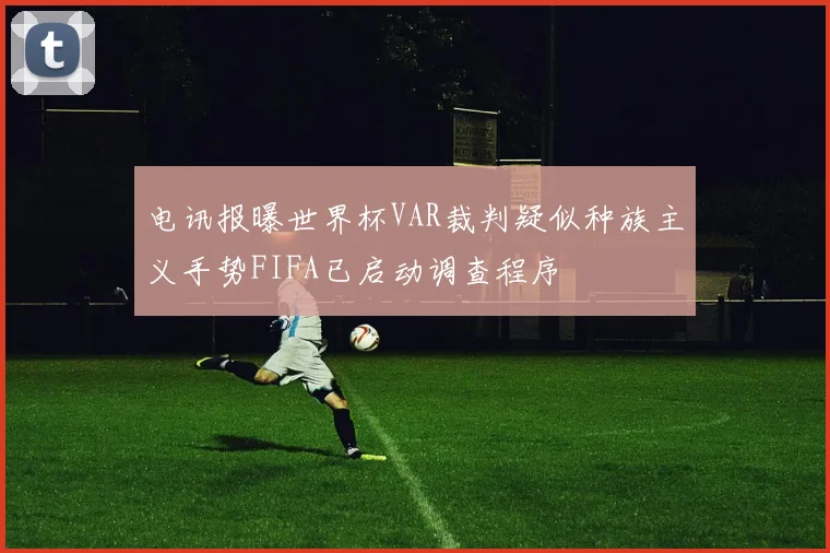 电讯报曝世界杯VAR裁判疑似种族主义手势FIFA已启动调查程序