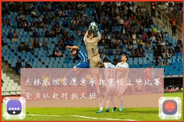 杰林威坦言愿意承担重任上场比赛全力以赴对抗文班