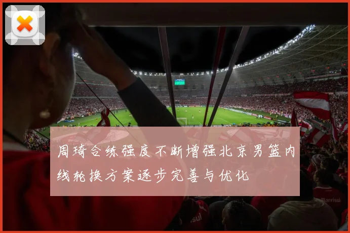 周琦合练强度不断增强北京男篮内线轮换方案逐步完善与优化