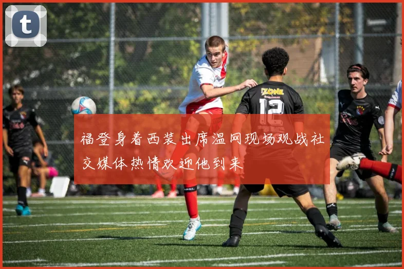 福登身着西装出席温网现场观战社交媒体热情欢迎他到来