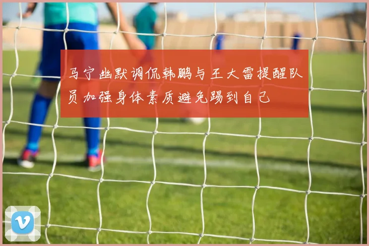 马宁幽默调侃韩鹏与王大雷提醒队员加强身体素质避免踢到自己