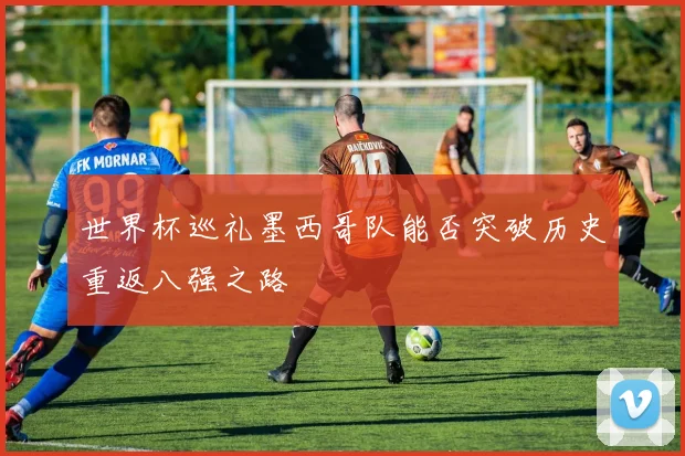 世界杯巡礼墨西哥队能否突破历史重返八强之路