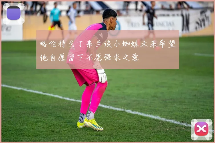 略伦特戈丁弗兰谈小蜘蛛未来希望他自愿留下不愿强求之意