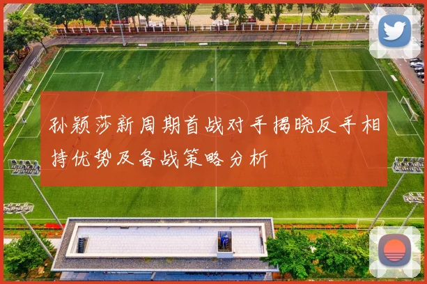 孙颖莎新周期首战对手揭晓反手相持优势及备战策略分析