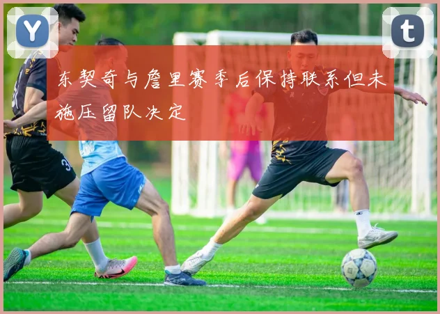 东契奇与詹里赛季后保持联系但未施压留队决定