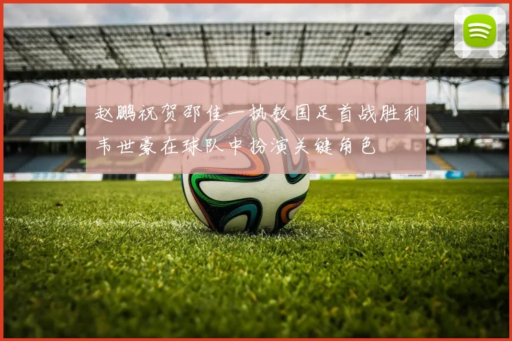 赵鹏祝贺邵佳一执教国足首战胜利韦世豪在球队中扮演关键角色