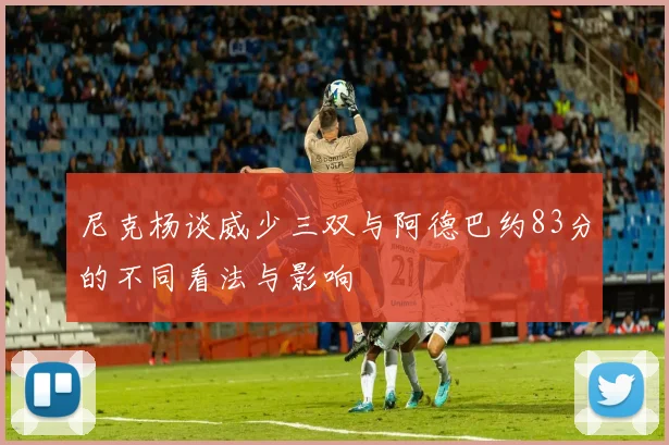 尼克杨谈威少三双与阿德巴约83分的不同看法与影响