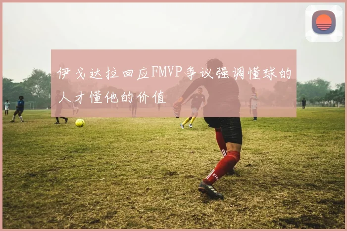 伊戈达拉回应FMVP争议强调懂球的人才懂他的价值