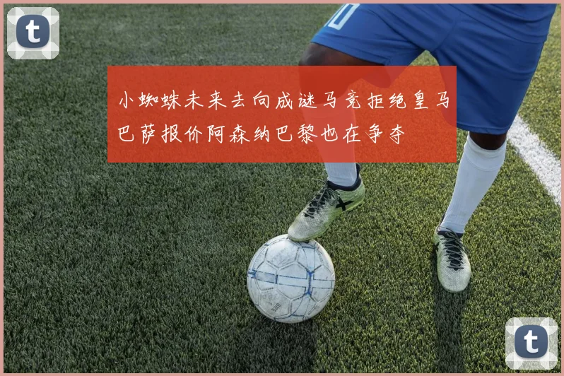 小蜘蛛未来去向成谜马竞拒绝皇马巴萨报价阿森纳巴黎也在争夺