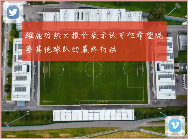 雄鹿对热火报价表示认可但希望观察其他球队的最终行动