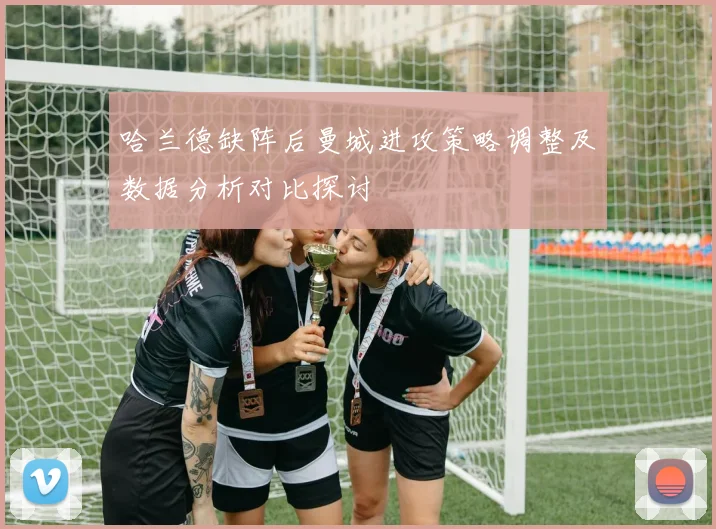 哈兰德缺阵后曼城进攻策略调整及数据分析对比探讨