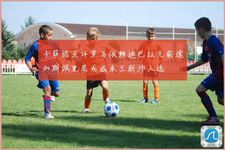 卡萨诺点评罗马依赖迪巴拉无前途加斯佩里尼或成米兰新帅人选