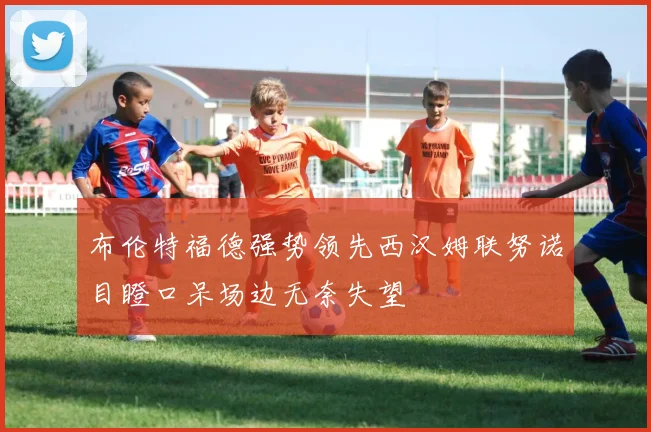 布伦特福德强势领先西汉姆联努诺目瞪口呆场边无奈失望