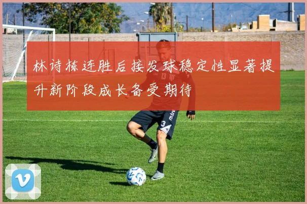 林诗栋连胜后接发球稳定性显著提升新阶段成长备受期待