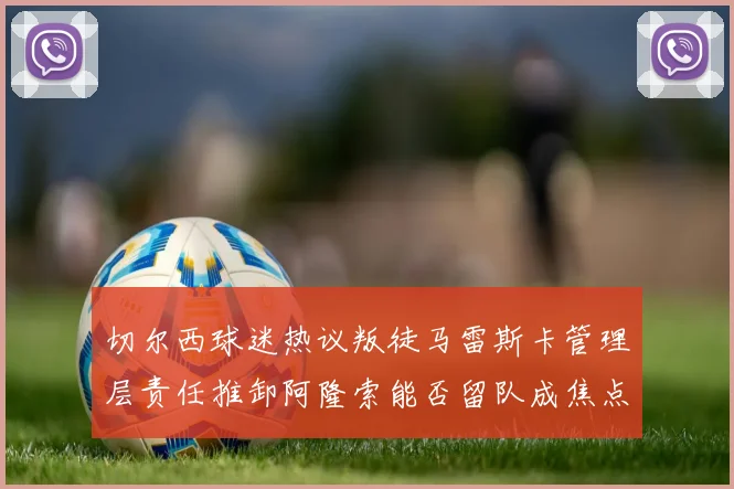 切尔西球迷热议叛徒马雷斯卡管理层责任推卸阿隆索能否留队成焦点