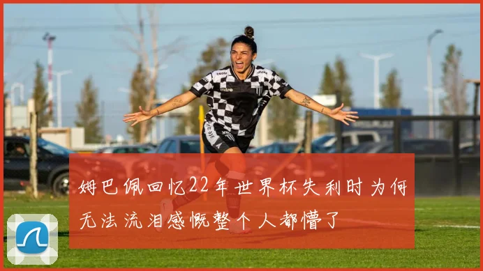 姆巴佩回忆22年世界杯失利时为何无法流泪感慨整个人都懵了