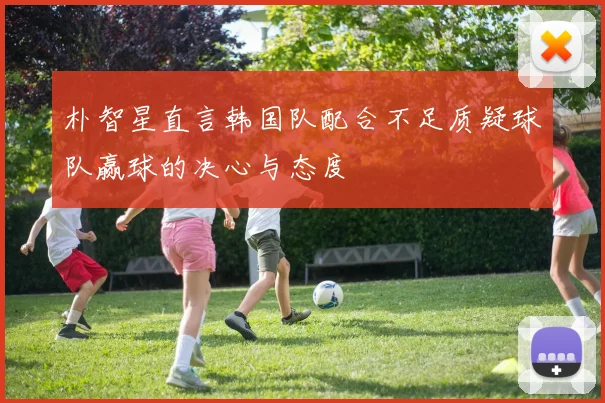 朴智星直言韩国队配合不足质疑球队赢球的决心与态度