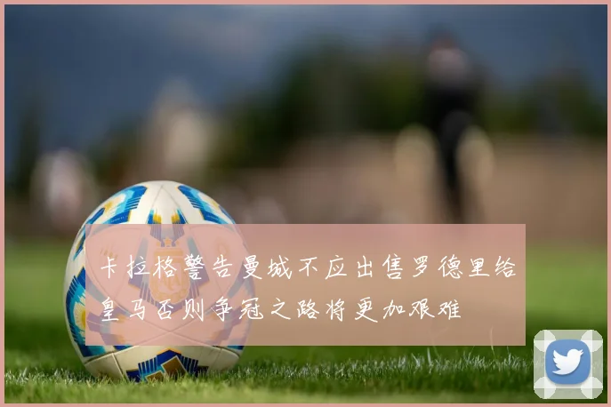 卡拉格警告曼城不应出售罗德里给皇马否则争冠之路将更加艰难