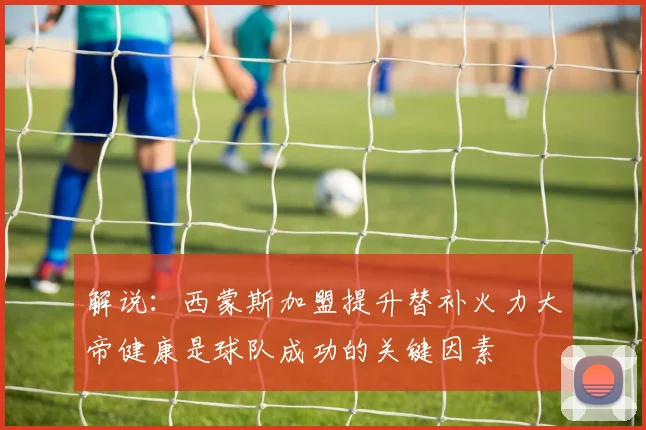 解说：西蒙斯加盟提升替补火力大帝健康是球队成功的关键因素