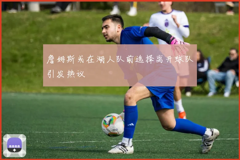 詹姆斯或在湖人队前选择离开球队引发热议