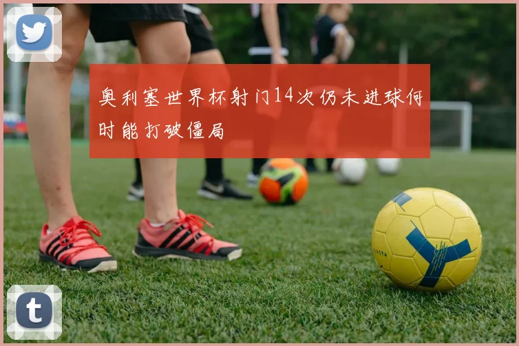 奥利塞世界杯射门14次仍未进球何时能打破僵局