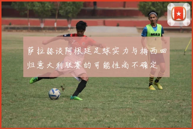 萨拉赫谈阿根廷足球实力与梅西回归意大利联赛的可能性尚不确定
