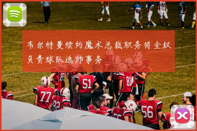 韦尔特曼续约魔术总裁职务将全权负责球队选帅事务