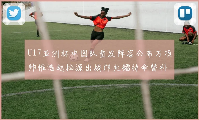 U17亚洲杯中国队首发阵容公布万项帅惟浩赵松源出战邝兆镭待命替补