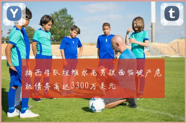 梅西母队纽维尔老男孩面临破产危机债务高达3300万美元