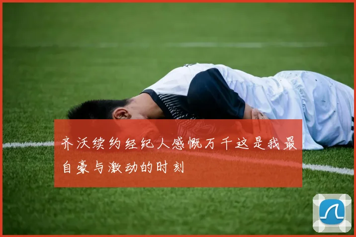 齐沃续约经纪人感慨万千这是我最自豪与激动的时刻